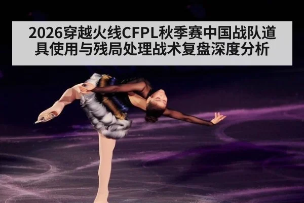 2026穿越火线CFPL秋季赛中国战队道具使用与残局处理战术复盘深度分析（ayx）